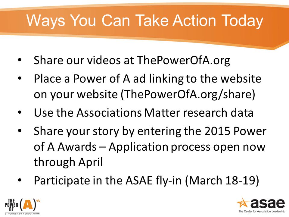 Ways You Can Take Action Today Share our videos at ThePowerOfA.org Place a Power of A ad linking to the website on your website (ThePowerOfA.org/share) Use the Associations Matter research data Share your story by entering the 2015 Power of A Awards – Application process open now through April Participate in the ASAE fly-in (March 18-19)