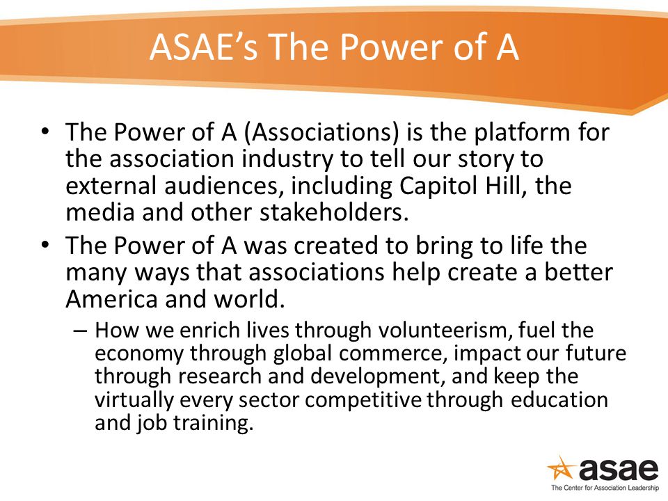 ASAE’s The Power of A The Power of A (Associations) is the platform for the association industry to tell our story to external audiences, including Capitol Hill, the media and other stakeholders.