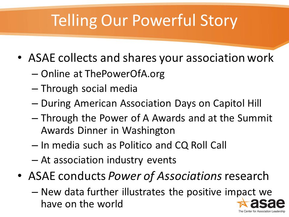Telling Our Powerful Story ASAE collects and shares your association work – Online at ThePowerOfA.org – Through social media – During American Association Days on Capitol Hill – Through the Power of A Awards and at the Summit Awards Dinner in Washington – In media such as Politico and CQ Roll Call – At association industry events ASAE conducts Power of Associations research – New data further illustrates the positive impact we have on the world