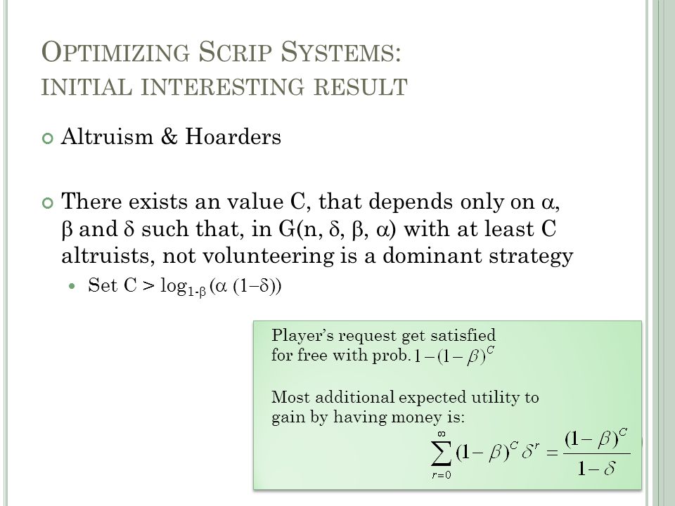 O PTIMIZING S CRIP S YSTEMS : INITIAL INTERESTING RESULT Altruism & Hoarders There exists an value C, that depends only on   and  such that, in G(n, , ,  ) with at least C altruists, not volunteering is a dominant strategy Set C > log 1-  (  ) Player’s request get satisfied for free with prob.