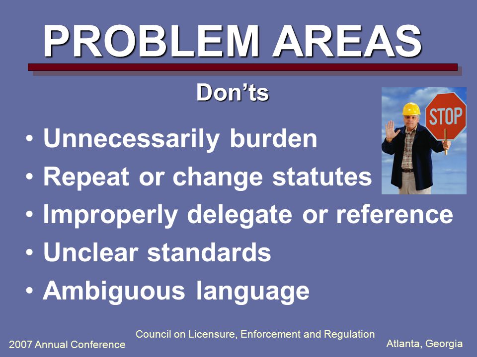 Atlanta, Georgia 2007 Annual Conference Council on Licensure, Enforcement and Regulation PROBLEM AREAS Don’ts Unnecessarily burden Repeat or change statutes Improperly delegate or reference Unclear standards Ambiguous language