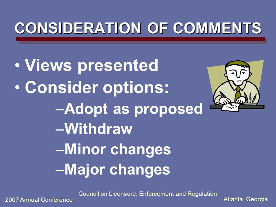 Atlanta, Georgia 2007 Annual Conference Council on Licensure, Enforcement and Regulation CONSIDERATION OF COMMENTS Views presented Consider options: –Adopt as proposed –Withdraw –Minor changes –Major changes