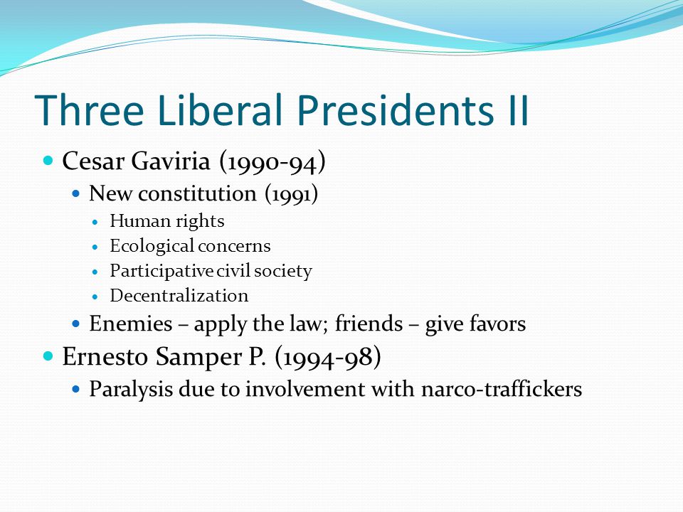 Three Liberal Presidents II Cesar Gaviria ( ) New constitution (1991) Human rights Ecological concerns Participative civil society Decentralization Enemies – apply the law; friends – give favors Ernesto Samper P.