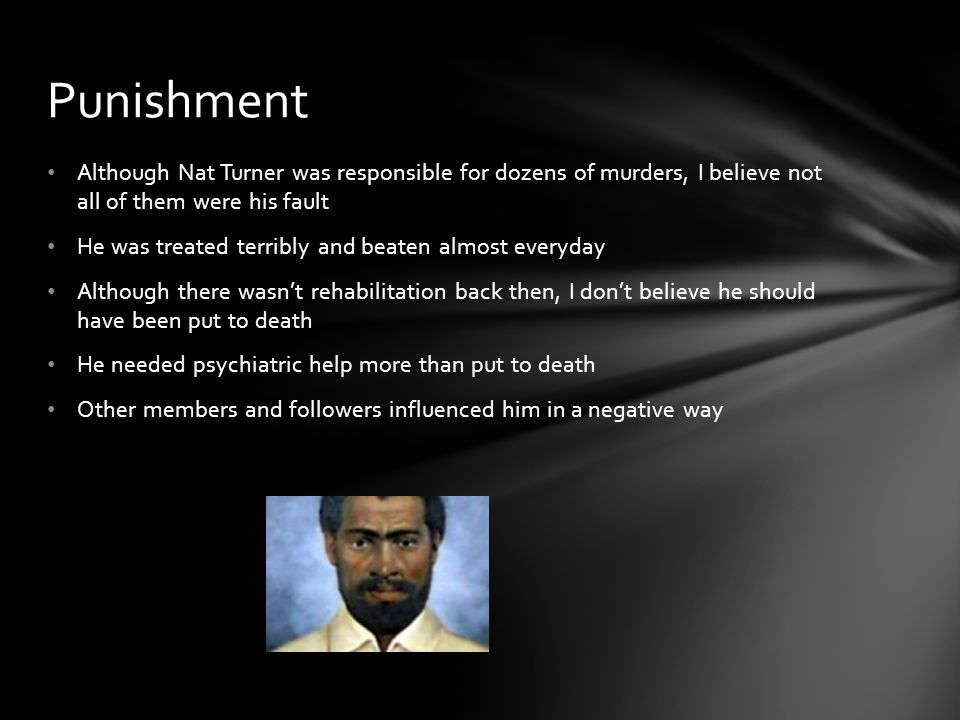 Although Nat Turner was responsible for dozens of murders, I believe not all of them were his fault He was treated terribly and beaten almost everyday Although there wasn’t rehabilitation back then, I don’t believe he should have been put to death He needed psychiatric help more than put to death Other members and followers influenced him in a negative way Punishment