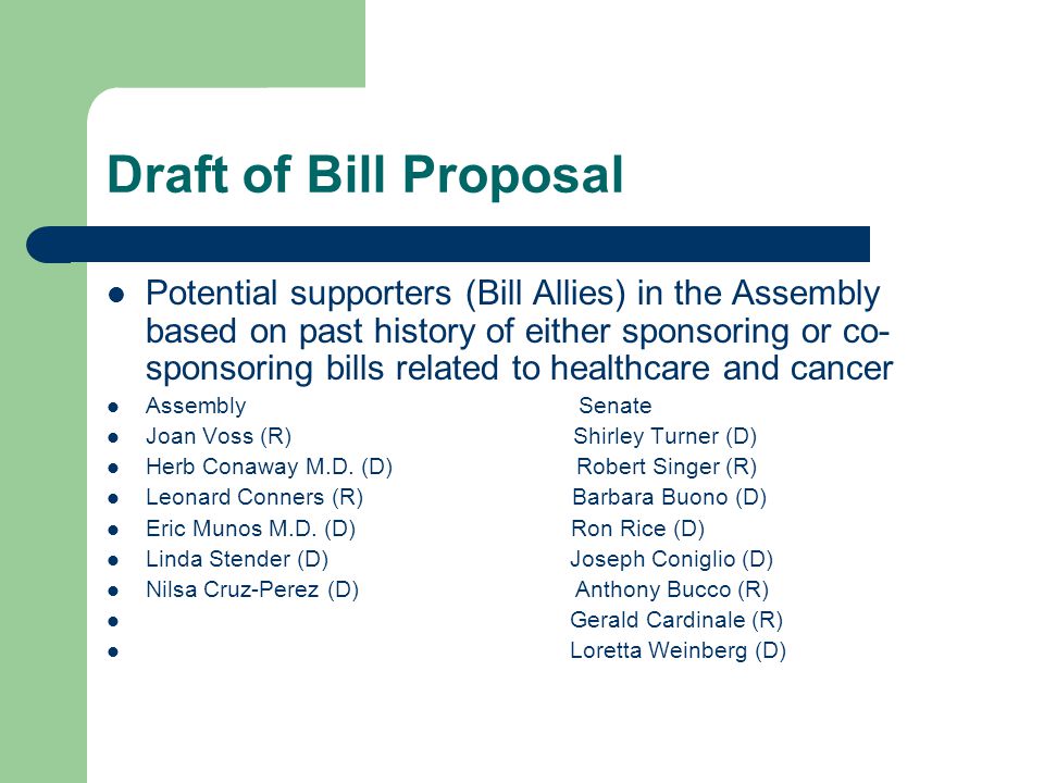 Draft of Bill Proposal Potential supporters (Bill Allies) in the Assembly based on past history of either sponsoring or co- sponsoring bills related to healthcare and cancer Assembly Senate Joan Voss (R) Shirley Turner (D) Herb Conaway M.D.