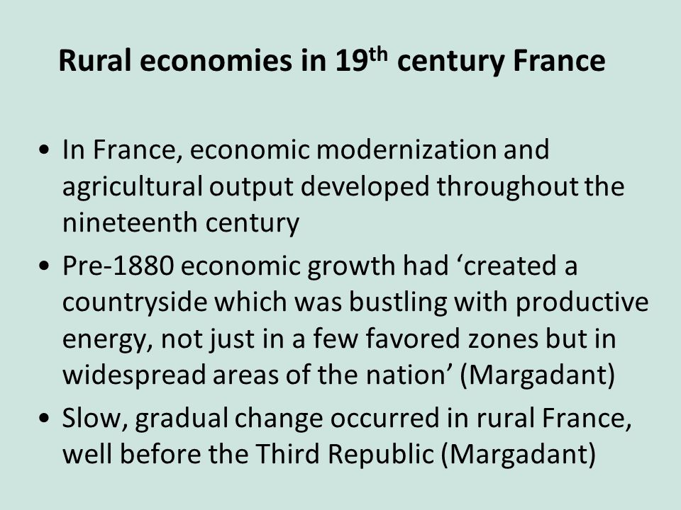 In France, economic modernization and agricultural output developed throughout the nineteenth century Pre-1880 economic growth had ‘created a countryside which was bustling with productive energy, not just in a few favored zones but in widespread areas of the nation’ (Margadant) Slow, gradual change occurred in rural France, well before the Third Republic (Margadant) Rural economies in 19 th century France