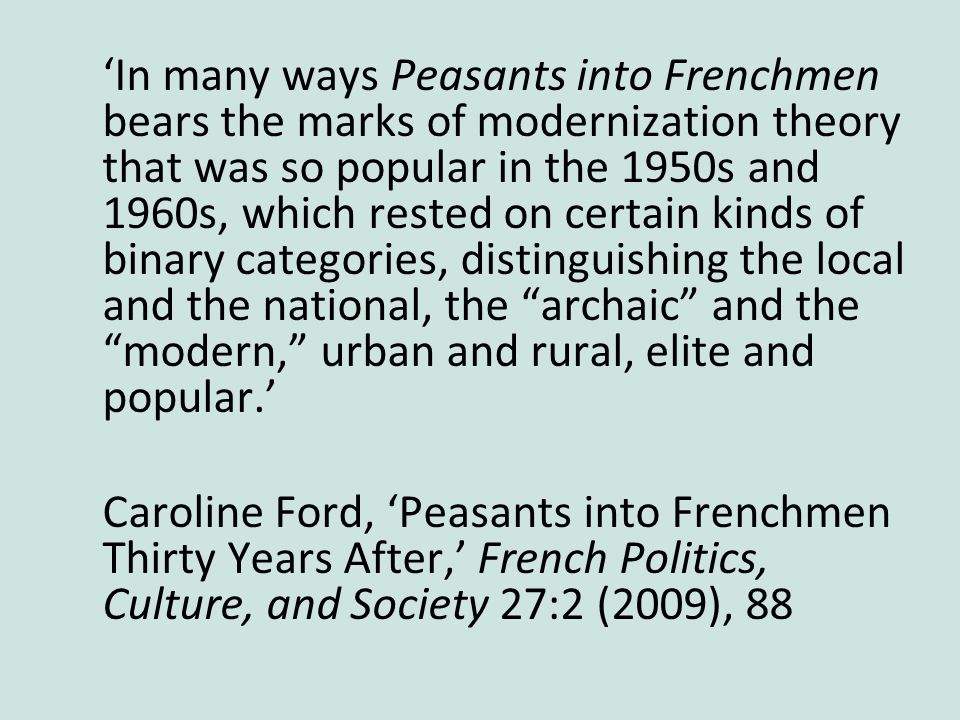 ‘In many ways Peasants into Frenchmen bears the marks of modernization theory that was so popular in the 1950s and 1960s, which rested on certain kinds of binary categories, distinguishing the local and the national, the archaic and the modern, urban and rural, elite and popular.’ Caroline Ford, ‘Peasants into Frenchmen Thirty Years After,’ French Politics, Culture, and Society 27:2 (2009), 88