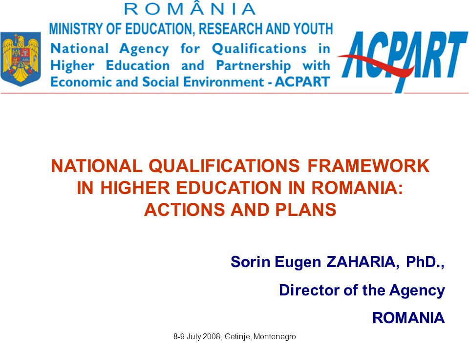 8-9 July 2008, Cetinje, Montenegro Sorin Eugen ZAHARIA, PhD., Director of the Agency ROMANIA NATIONAL QUALIFICATIONS FRAMEWORK IN HIGHER EDUCATION IN ROMANIA: ACTIONS AND PLANS
