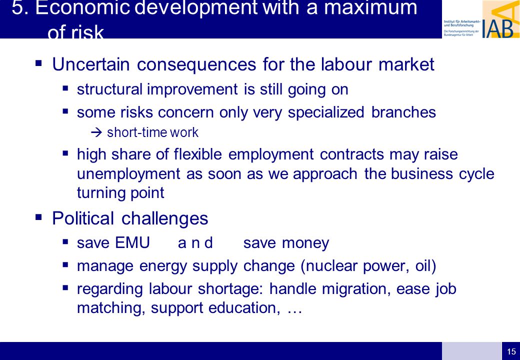 15  Uncertain consequences for the labour market  structural improvement is still going on  some risks concern only very specialized branches  short-time work  high share of flexible employment contracts may raise unemployment as soon as we approach the business cycle turning point  Political challenges  save EMU a n d save money  manage energy supply change (nuclear power, oil)  regarding labour shortage: handle migration, ease job matching, support education, … 5.