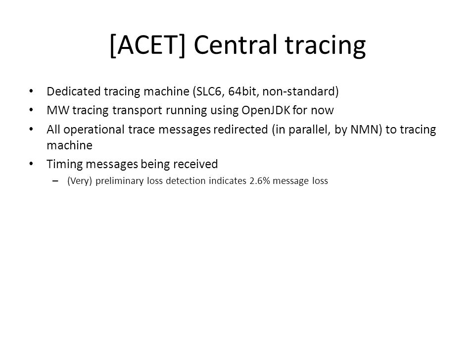 [ACET] Central tracing Dedicated tracing machine (SLC6, 64bit, non-standard) MW tracing transport running using OpenJDK for now All operational trace messages redirected (in parallel, by NMN) to tracing machine Timing messages being received – (Very) preliminary loss detection indicates 2.6% message loss