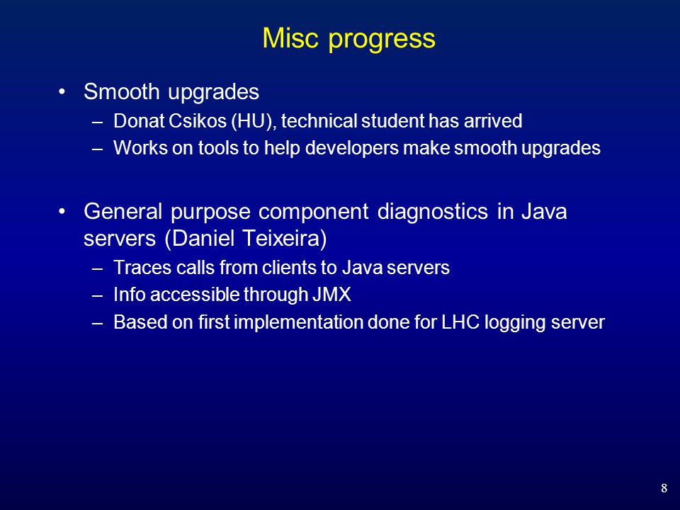 Misc progress Smooth upgrades –Donat Csikos (HU), technical student has arrived –Works on tools to help developers make smooth upgrades General purpose component diagnostics in Java servers (Daniel Teixeira) –Traces calls from clients to Java servers –Info accessible through JMX –Based on first implementation done for LHC logging server 8