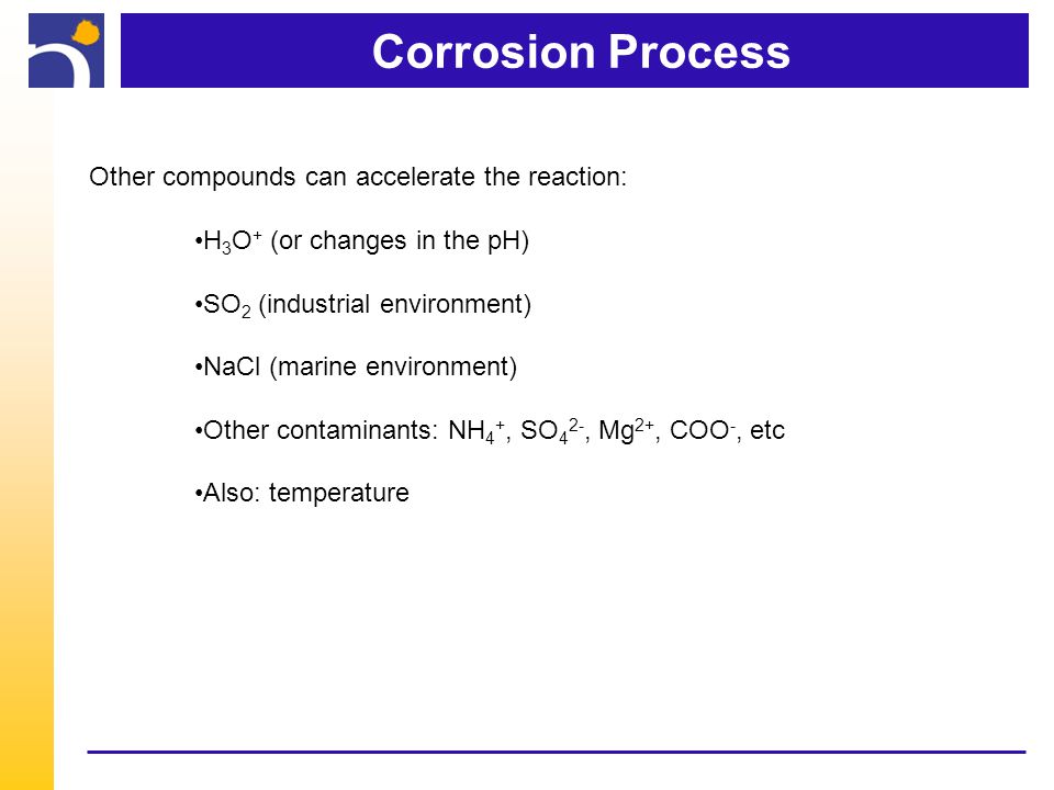 Corrosion Process Other compounds can accelerate the reaction: H 3 O + (or changes in the pH) SO 2 (industrial environment) NaCl (marine environment) Other contaminants: NH 4 +, SO 4 2-, Mg 2+, COO -, etc Also: temperature