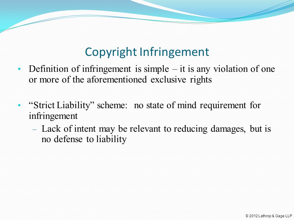 © 2012 Lathrop & Gage LLP Copyright Infringement Definition of infringement is simple – it is any violation of one or more of the aforementioned exclusive rights Strict Liability scheme: no state of mind requirement for infringement – Lack of intent may be relevant to reducing damages, but is no defense to liability