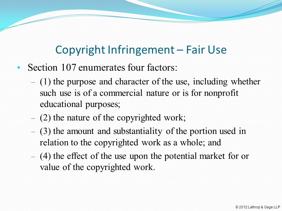 © 2012 Lathrop & Gage LLP Copyright Infringement – Fair Use Section 107 enumerates four factors: – (1) the purpose and character of the use, including whether such use is of a commercial nature or is for nonprofit educational purposes; – (2) the nature of the copyrighted work; – (3) the amount and substantiality of the portion used in relation to the copyrighted work as a whole; and – (4) the effect of the use upon the potential market for or value of the copyrighted work.