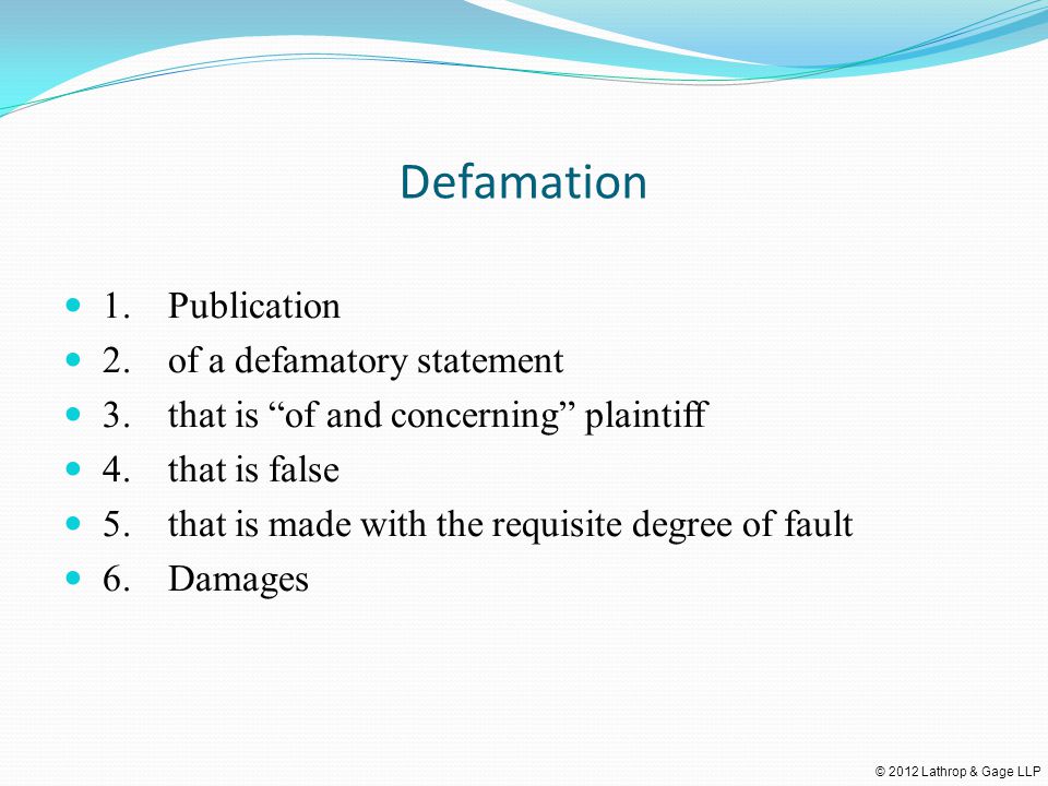© 2012 Lathrop & Gage LLP Defamation 1.Publication 2.of a defamatory statement 3.that is of and concerning plaintiff 4.that is false 5.that is made with the requisite degree of fault 6.Damages