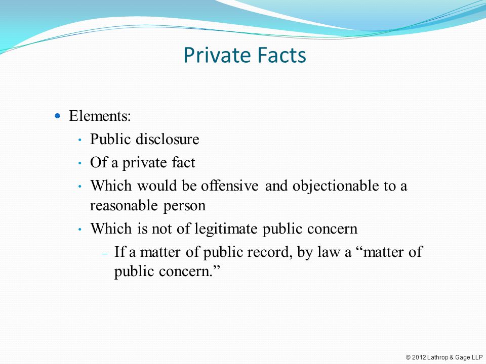 © 2012 Lathrop & Gage LLP Private Facts Elements: Public disclosure Of a private fact Which would be offensive and objectionable to a reasonable person Which is not of legitimate public concern – If a matter of public record, by law a matter of public concern.