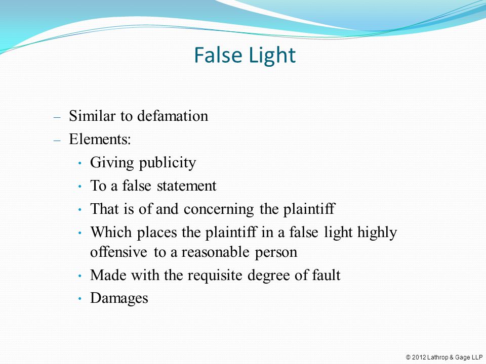© 2012 Lathrop & Gage LLP False Light – Similar to defamation – Elements: Giving publicity To a false statement That is of and concerning the plaintiff Which places the plaintiff in a false light highly offensive to a reasonable person Made with the requisite degree of fault Damages