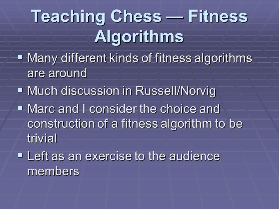 Teaching Chess — Fitness Algorithms  Many different kinds of fitness algorithms are around  Much discussion in Russell/Norvig  Marc and I consider the choice and construction of a fitness algorithm to be trivial  Left as an exercise to the audience members