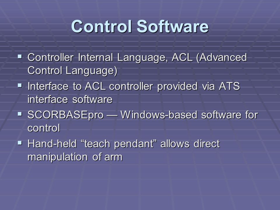 Control Software  Controller Internal Language, ACL (Advanced Control Language)  Interface to ACL controller provided via ATS interface software  SCORBASEpro — Windows-based software for control  Hand-held teach pendant allows direct manipulation of arm