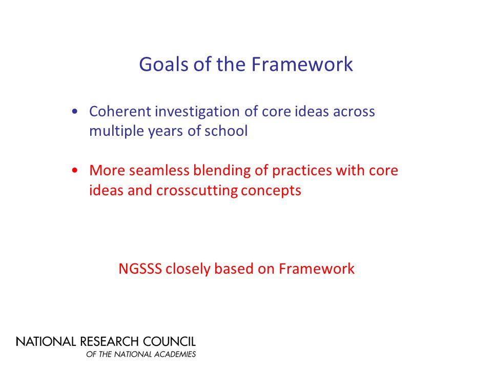 Goals of the Framework Coherent investigation of core ideas across multiple years of school More seamless blending of practices with core ideas and crosscutting concepts NGSSS closely based on Framework