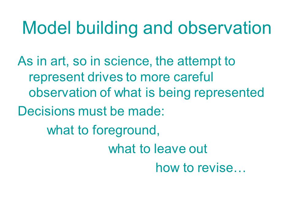 Model building and observation As in art, so in science, the attempt to represent drives to more careful observation of what is being represented Decisions must be made: what to foreground, what to leave out how to revise…