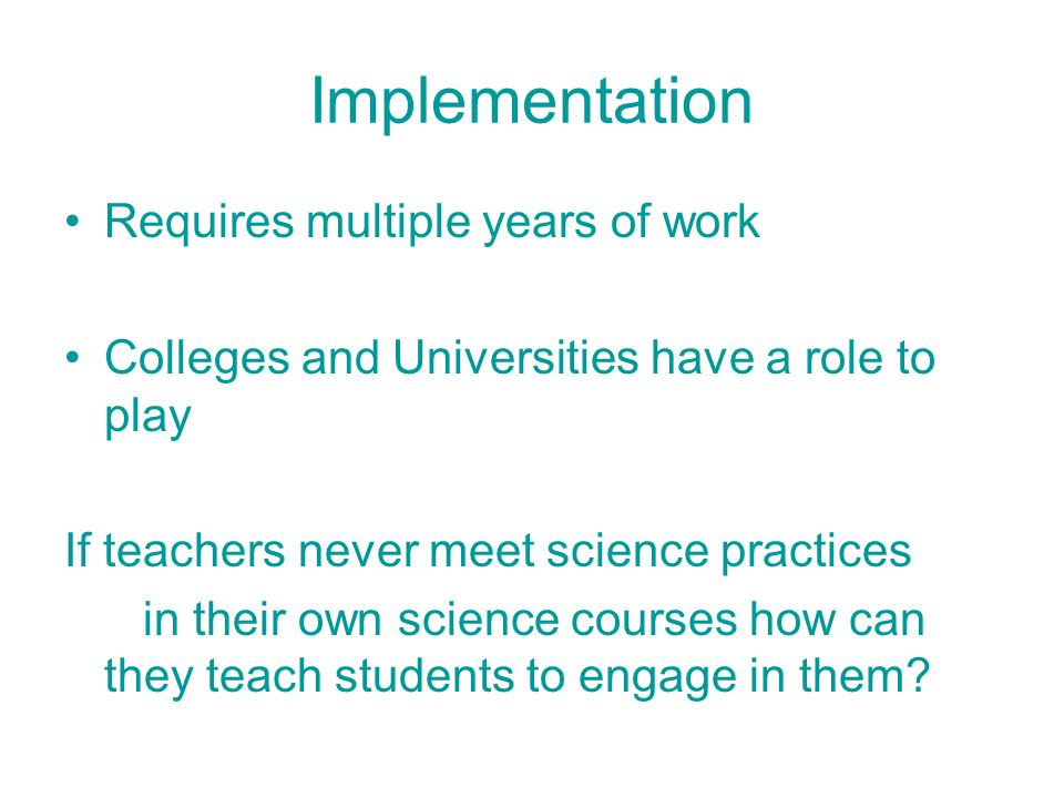 Implementation Requires multiple years of work Colleges and Universities have a role to play If teachers never meet science practices in their own science courses how can they teach students to engage in them