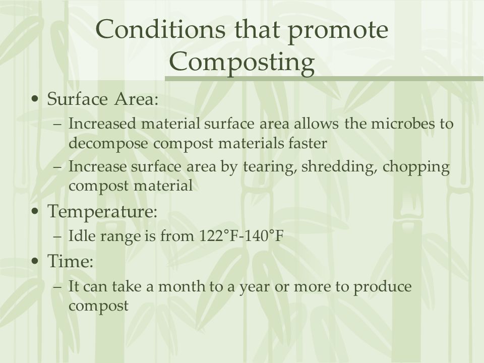 Conditions that promote Composting Surface Area: –Increased material surface area allows the microbes to decompose compost materials faster –Increase surface area by tearing, shredding, chopping compost material Temperature: –Idle range is from 122°F-140°F Time: –It can take a month to a year or more to produce compost