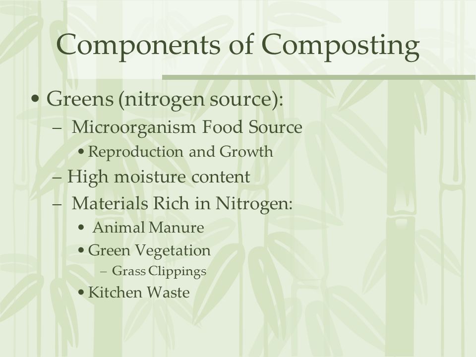 Components of Composting Greens (nitrogen source): – Microorganism Food Source Reproduction and Growth –High moisture content – Materials Rich in Nitrogen: Animal Manure Green Vegetation –Grass Clippings Kitchen Waste