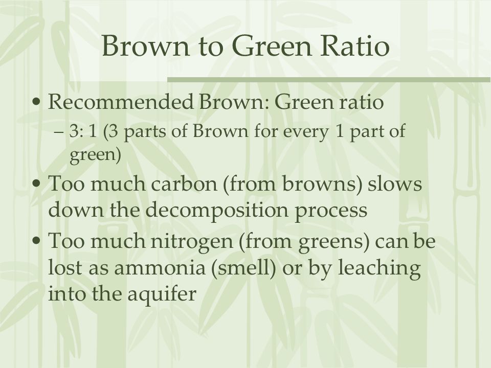 Brown to Green Ratio Recommended Brown: Green ratio –3: 1 (3 parts of Brown for every 1 part of green) Too much carbon (from browns) slows down the decomposition process Too much nitrogen (from greens) can be lost as ammonia (smell) or by leaching into the aquifer