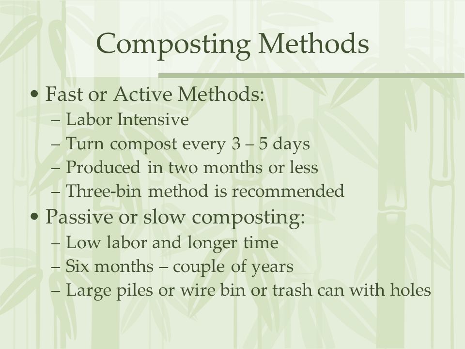 Composting Methods Fast or Active Methods: –Labor Intensive –Turn compost every 3 – 5 days –Produced in two months or less –Three-bin method is recommended Passive or slow composting: –Low labor and longer time –Six months – couple of years –Large piles or wire bin or trash can with holes