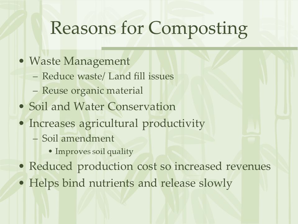 Reasons for Composting Waste Management –Reduce waste/ Land fill issues –Reuse organic material Soil and Water Conservation Increases agricultural productivity –Soil amendment Improves soil quality Reduced production cost so increased revenues Helps bind nutrients and release slowly