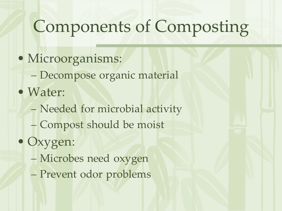 Components of Composting Microorganisms: –Decompose organic material Water: –Needed for microbial activity –Compost should be moist Oxygen: –Microbes need oxygen –Prevent odor problems