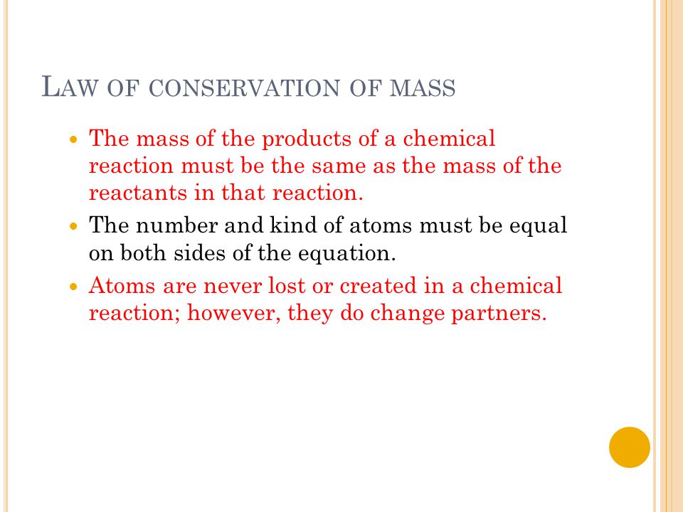 L AW OF CONSERVATION OF MASS The mass of the products of a chemical reaction must be the same as the mass of the reactants in that reaction.