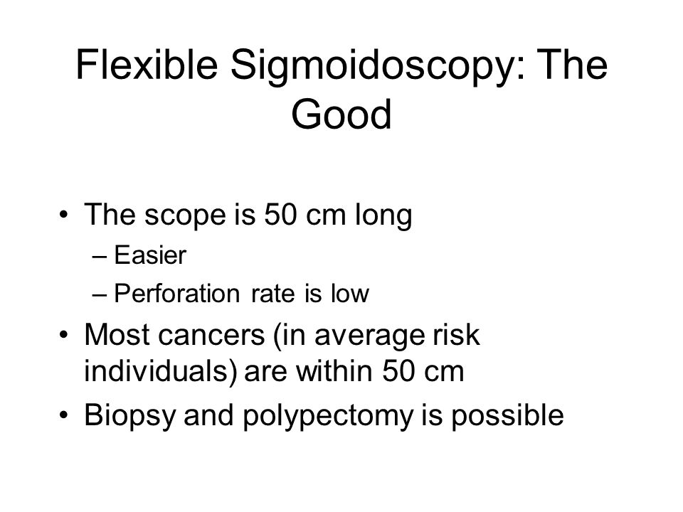 Flexible Sigmoidoscopy: The Good The scope is 50 cm long –Easier –Perforation rate is low Most cancers (in average risk individuals) are within 50 cm Biopsy and polypectomy is possible
