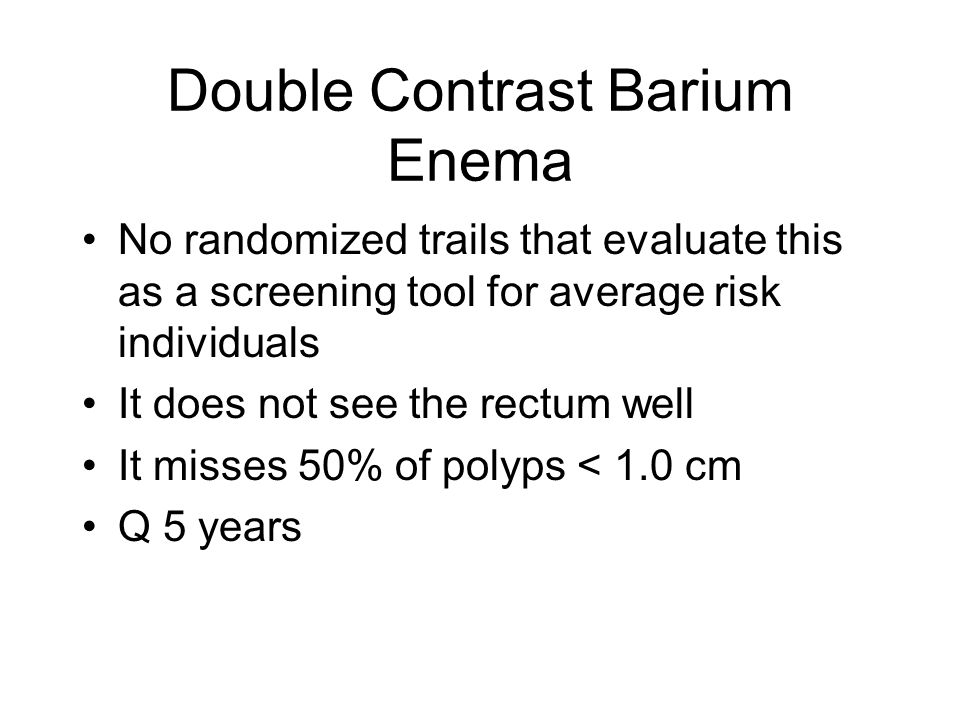 Double Contrast Barium Enema No randomized trails that evaluate this as a screening tool for average risk individuals It does not see the rectum well It misses 50% of polyps < 1.0 cm Q 5 years