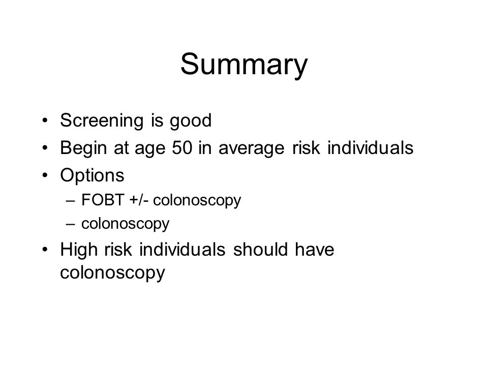 Summary Screening is good Begin at age 50 in average risk individuals Options –FOBT +/- colonoscopy –colonoscopy High risk individuals should have colonoscopy