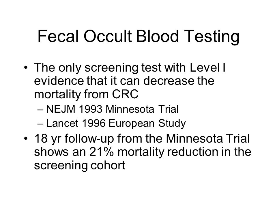 Fecal Occult Blood Testing The only screening test with Level I evidence that it can decrease the mortality from CRC –NEJM 1993 Minnesota Trial –Lancet 1996 European Study 18 yr follow-up from the Minnesota Trial shows an 21% mortality reduction in the screening cohort