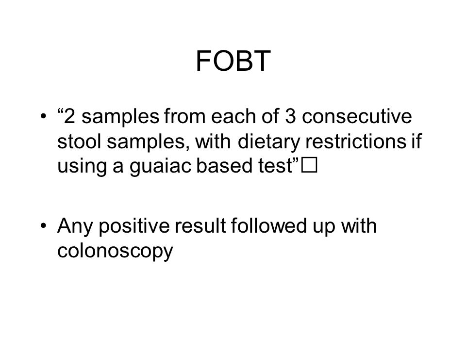 FOBT 2 samples from each of 3 consecutive stool samples, with dietary restrictions if using a guaiac based test Any positive result followed up with colonoscopy