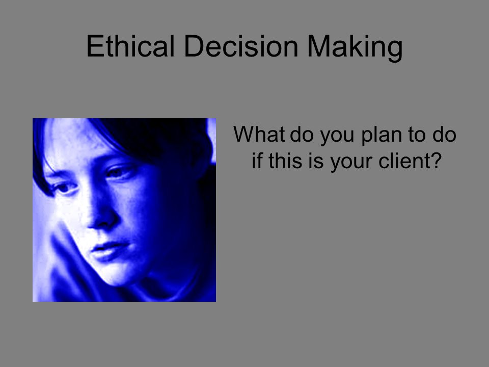 Ethical Decision Making What do you plan to do if this is your client
