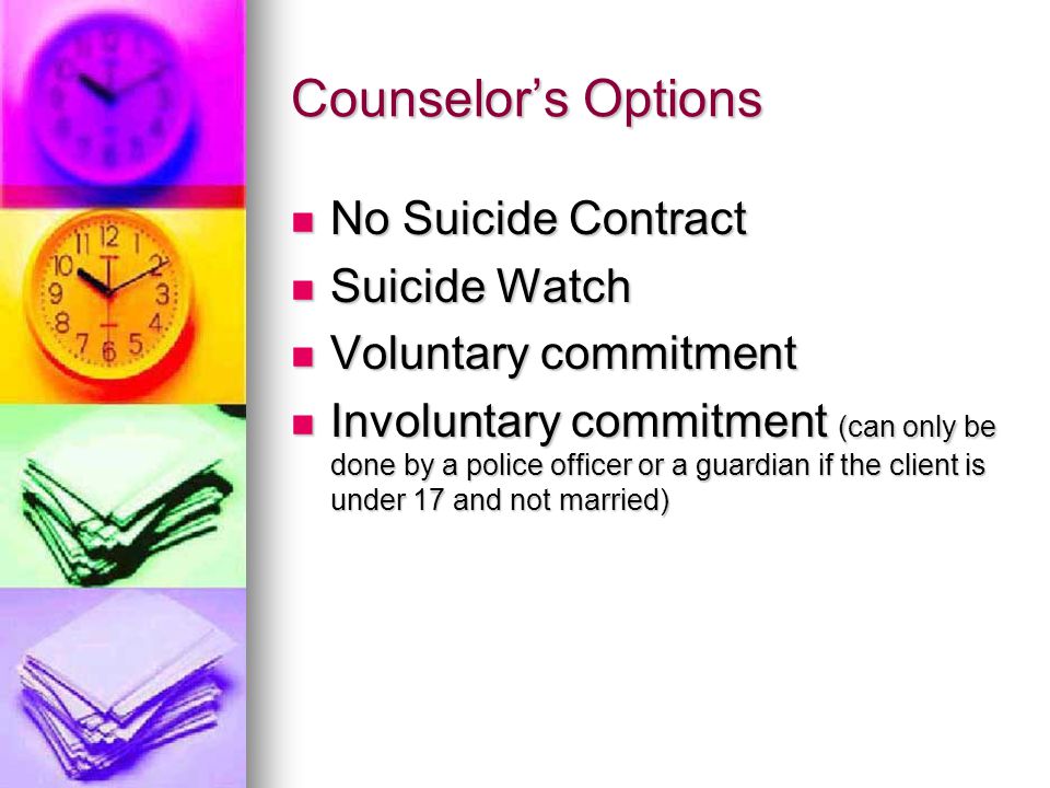 Counselor’s Options No Suicide Contract No Suicide Contract Suicide Watch Suicide Watch Voluntary commitment Voluntary commitment Involuntary commitment (can only be done by a police officer or a guardian if the client is under 17 and not married) Involuntary commitment (can only be done by a police officer or a guardian if the client is under 17 and not married)