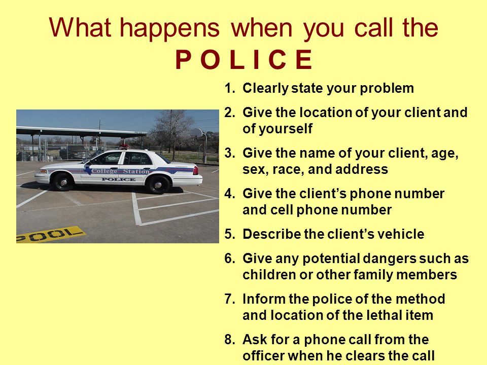 What happens when you call the P O L I C E 1.Clearly state your problem 2.Give the location of your client and of yourself 3.Give the name of your client, age, sex, race, and address 4.Give the client’s phone number and cell phone number 5.Describe the client’s vehicle 6.Give any potential dangers such as children or other family members 7.Inform the police of the method and location of the lethal item 8.Ask for a phone call from the officer when he clears the call