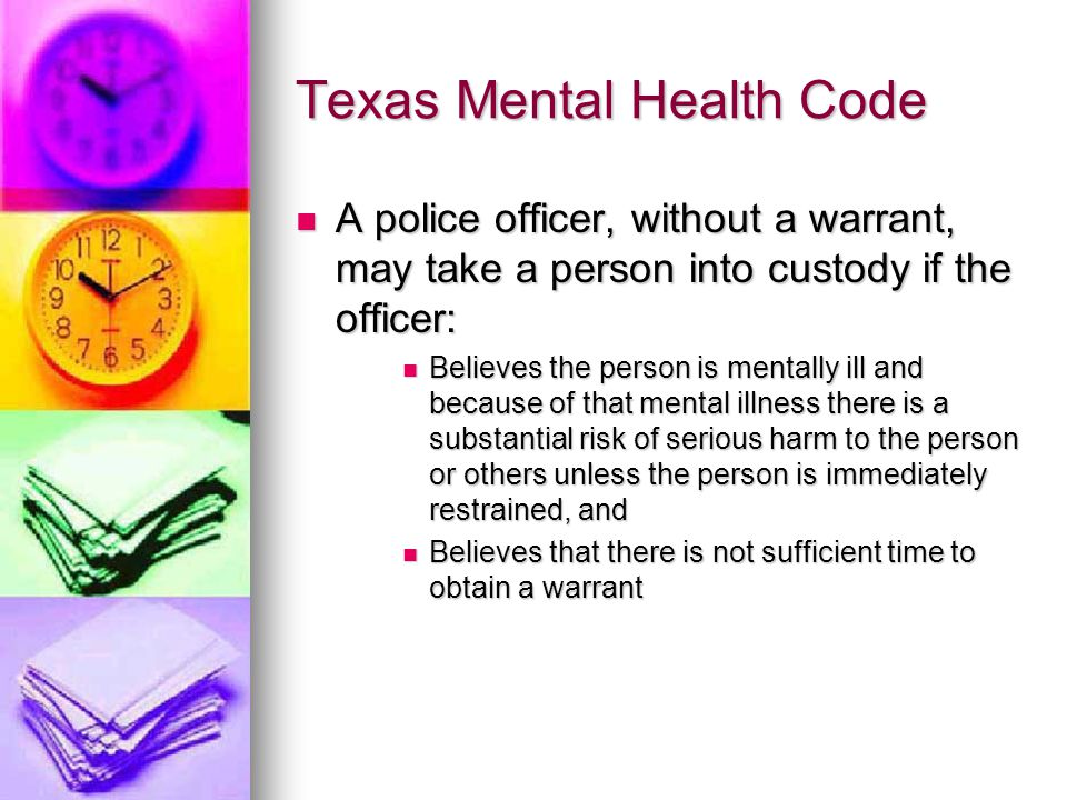 Texas Mental Health Code A police officer, without a warrant, may take a person into custody if the officer: A police officer, without a warrant, may take a person into custody if the officer: Believes the person is mentally ill and because of that mental illness there is a substantial risk of serious harm to the person or others unless the person is immediately restrained, and Believes the person is mentally ill and because of that mental illness there is a substantial risk of serious harm to the person or others unless the person is immediately restrained, and Believes that there is not sufficient time to obtain a warrant Believes that there is not sufficient time to obtain a warrant