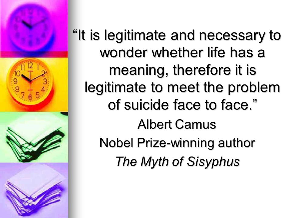 It is legitimate and necessary to wonder whether life has a meaning, therefore it is legitimate to meet the problem of suicide face to face. Albert Camus Nobel Prize-winning author The Myth of Sisyphus