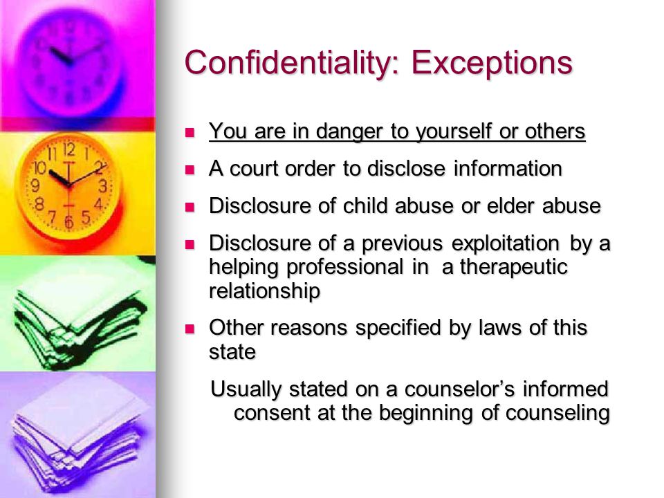 Confidentiality: Exceptions You are in danger to yourself or others You are in danger to yourself or others A court order to disclose information A court order to disclose information Disclosure of child abuse or elder abuse Disclosure of child abuse or elder abuse Disclosure of a previous exploitation by a helping professional in a therapeutic relationship Disclosure of a previous exploitation by a helping professional in a therapeutic relationship Other reasons specified by laws of this state Other reasons specified by laws of this state Usually stated on a counselor’s informed consent at the beginning of counseling