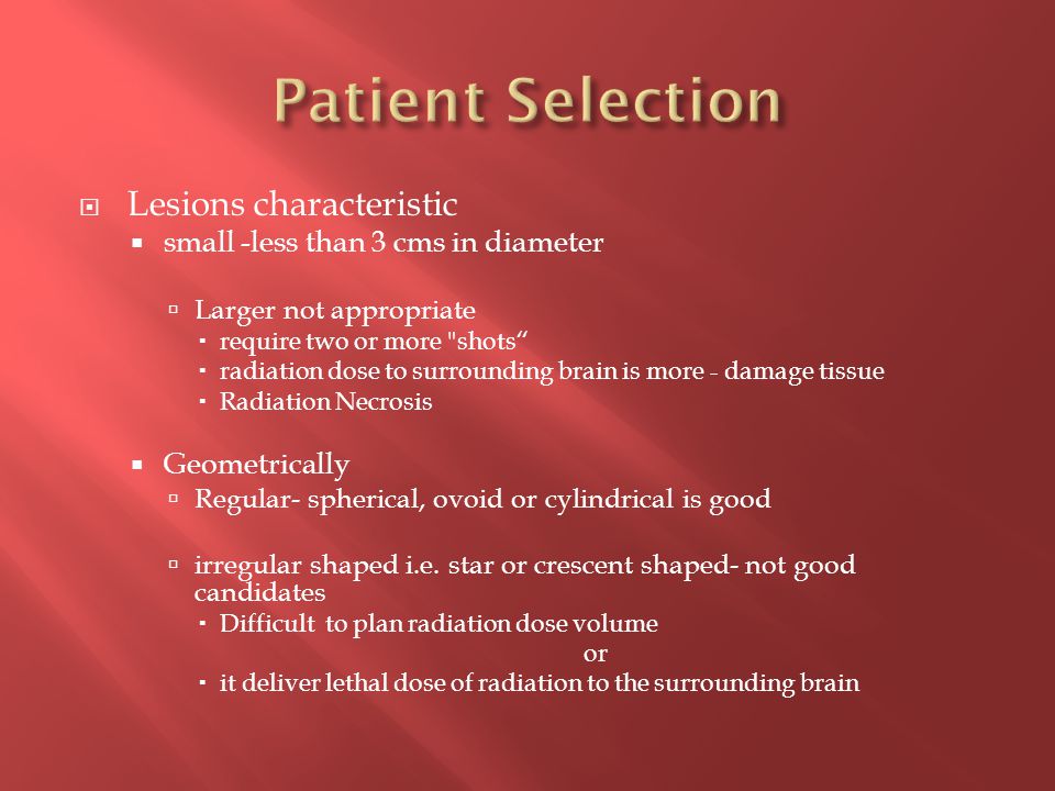  Lesions characteristic  small -less than 3 cms in diameter  Larger not appropriate  require two or more shots  radiation dose to surrounding brain is more - damage tissue  Radiation Necrosis  Geometrically  Regular- spherical, ovoid or cylindrical is good  irregular shaped i.e.