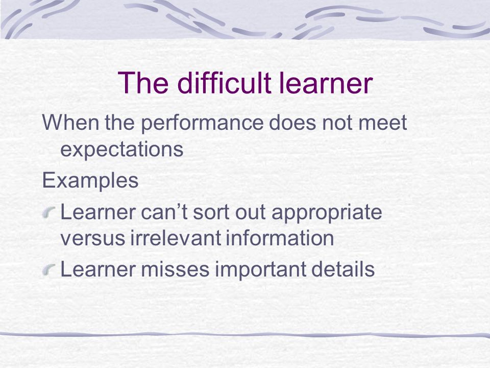 The difficult learner When the performance does not meet expectations Examples Learner can’t sort out appropriate versus irrelevant information Learner misses important details