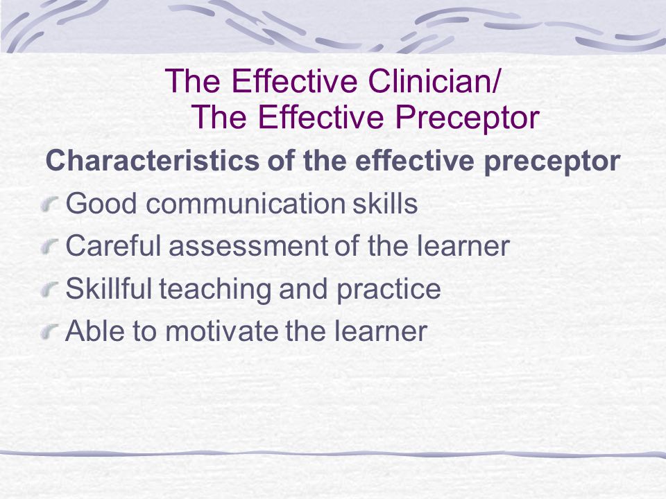 The Effective Clinician/ The Effective Preceptor Characteristics of the effective preceptor Good communication skills Careful assessment of the learner Skillful teaching and practice Able to motivate the learner