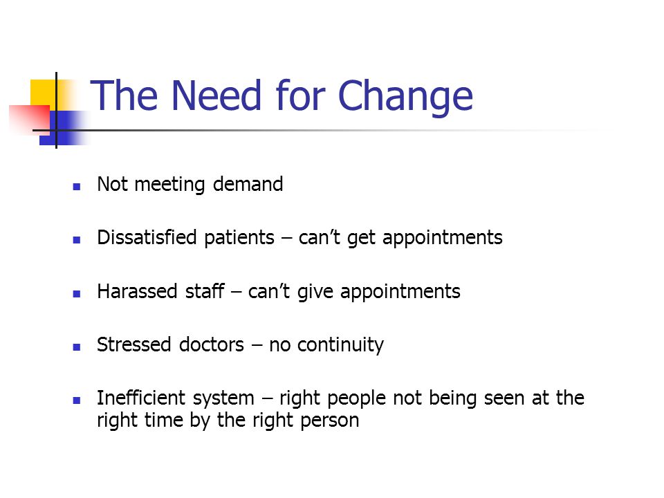 The Need for Change Not meeting demand Dissatisfied patients – can’t get appointments Harassed staff – can’t give appointments Stressed doctors – no continuity Inefficient system – right people not being seen at the right time by the right person