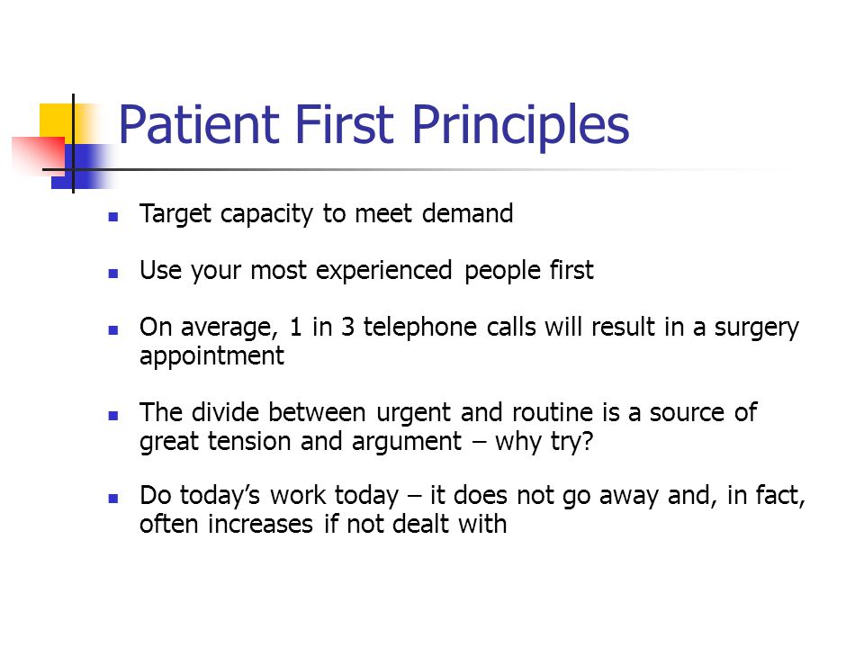 Patient First Principles Target capacity to meet demand Use your most experienced people first On average, 1 in 3 telephone calls will result in a surgery appointment The divide between urgent and routine is a source of great tension and argument – why try.