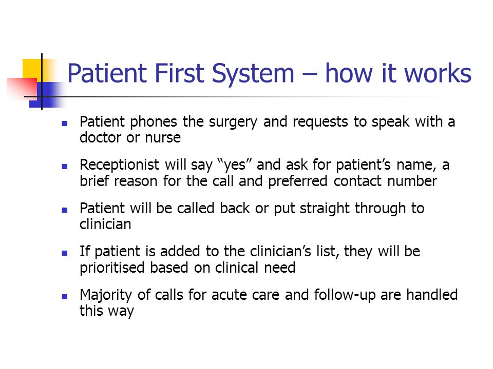 Patient First System – how it works Patient phones the surgery and requests to speak with a doctor or nurse Receptionist will say yes and ask for patient’s name, a brief reason for the call and preferred contact number Patient will be called back or put straight through to clinician If patient is added to the clinician’s list, they will be prioritised based on clinical need Majority of calls for acute care and follow-up are handled this way